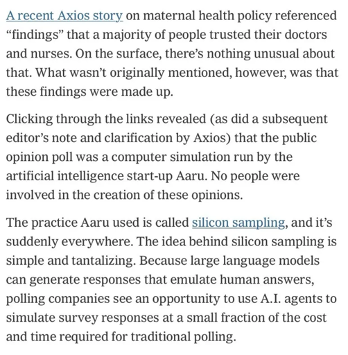 A recent Axios story on maternal health policy referenced "findings" that a majority of people trusted their doctors and nurses. On the surface, there's nothing unusual about that. What wasn't originally mentioned, however, was that these findings were made up.

Clicking through the links revealed (as did a subsequent editor's note and clarification by Axios) that the public opinion poll was a computer simulation run by the artificial intelligence start-up Aaru. No people were involved in the creation of these opinions.

The practice Aaru used is called silicon sampling, and it's suddenly everywhere. The idea behind silicon sampling is simple and tantalizing. Because large language models can generate responses that emulate human answers, polling companies see an opportunity to use A.I. agents to simulate survey responses at a small fraction of the cost and time required for traditional polling.