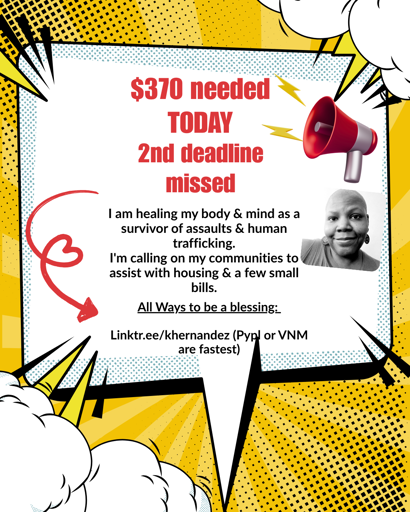 A yellow box with white graphic text box centered, a black and white photo of a Black woman with shaved head sits on the right side of the frame. A red swirly arrow forming a heart points toward a linktree address. 

Text reads: $370 needed today, 2nd Deadline missed. 

I am healing my body & mind as a survivor of assaults & human trafficking.
I'm calling on my communities to assist with housing & a few small bills.

Linktr.ee/khernandez Paypal and venmo are fasted written in parenthesis 
